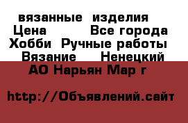 вязанные  изделия  › Цена ­ 100 - Все города Хобби. Ручные работы » Вязание   . Ненецкий АО,Нарьян-Мар г.